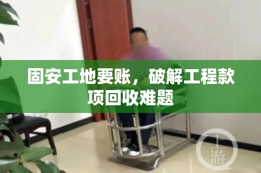 固安工地要账，破解工程款项回收难题
